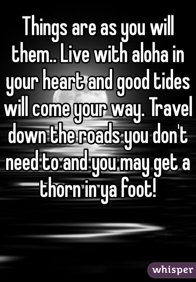 Things are as you will them.. Live with aloha in your heart and good tides will come your way. Travel down the roads you don't need to and you may get a thorn in ya foot!