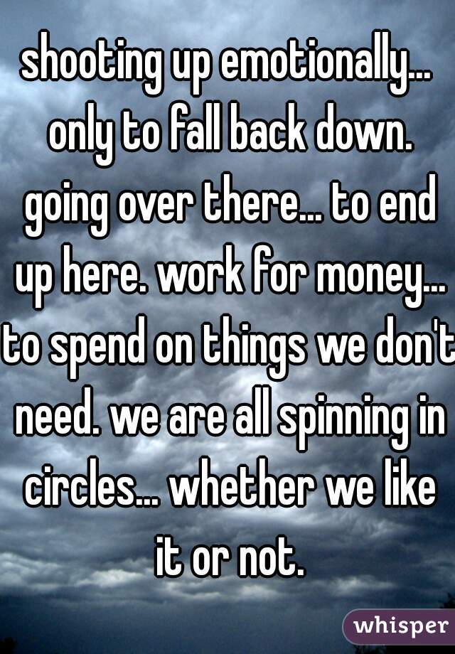 shooting up emotionally... only to fall back down. going over there... to end up here. work for money... to spend on things we don't need. we are all spinning in circles... whether we like it or not.