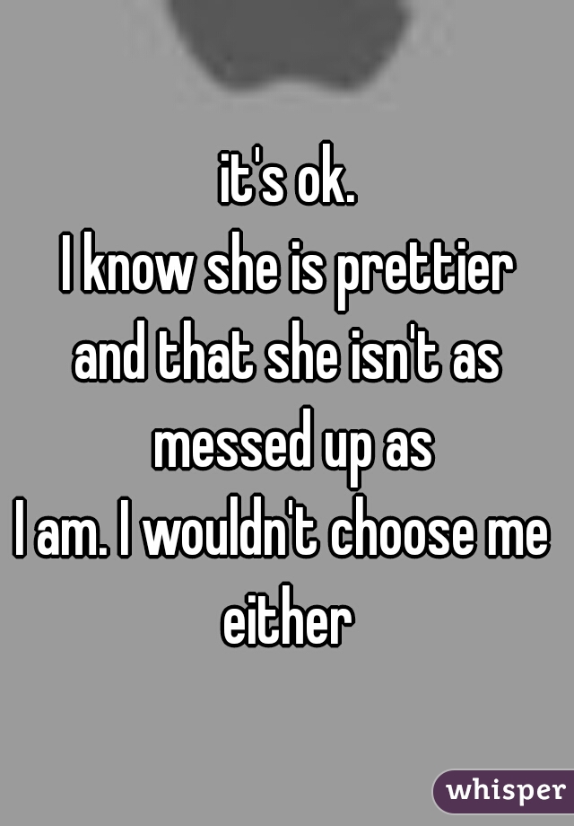 it's ok.
I know she is prettier
and that she isn't as messed up as
I am. I wouldn't choose me 
either
