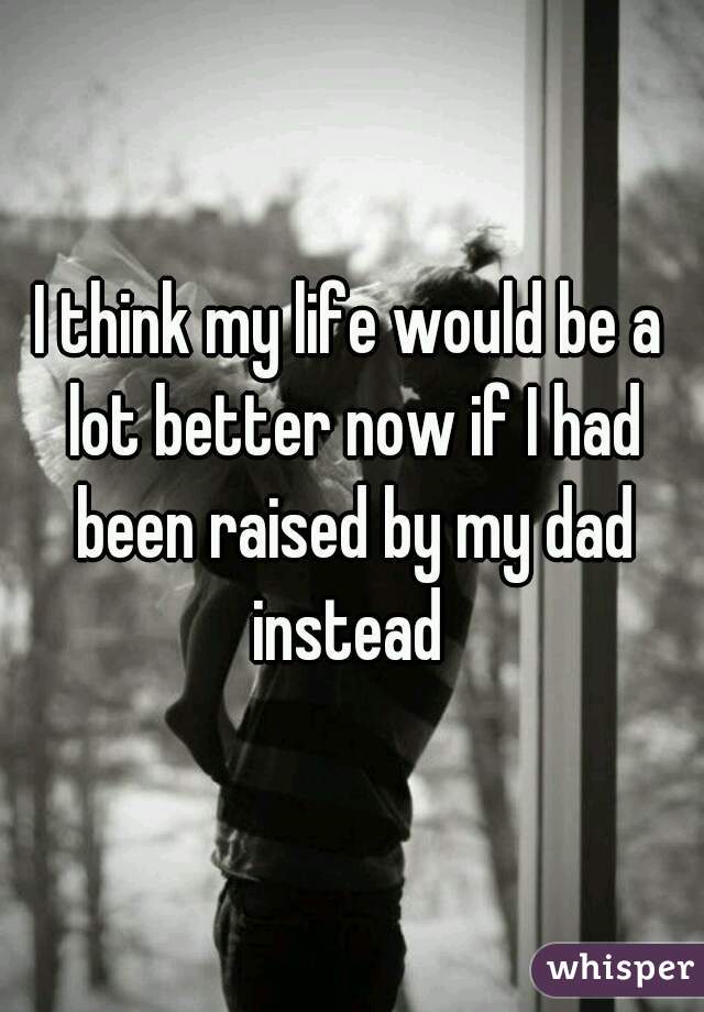 I think my life would be a lot better now if I had been raised by my dad instead 