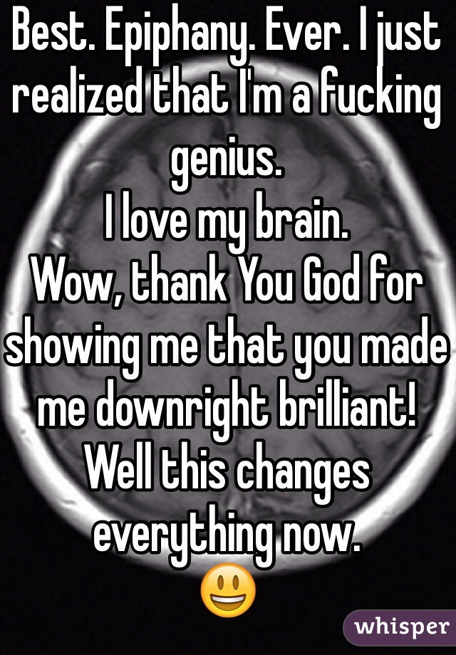 Best. Epiphany. Ever. I just realized that I'm a fucking genius. 
I love my brain. 
Wow, thank You God for showing me that you made me downright brilliant! 
Well this changes everything now.
😃