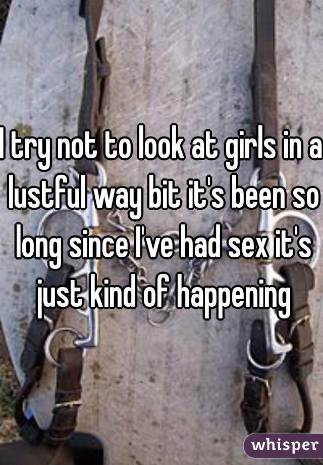 I try not to look at girls in a lustful way bit it's been so long since I've had sex it's just kind of happening