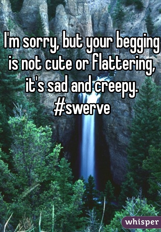 I'm sorry, but your begging is not cute or flattering, it's sad and creepy. #swerve 