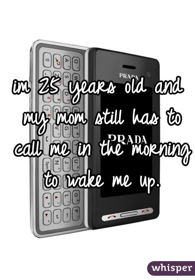 im 25 years old and my mom still has to call me in the morning to wake me up.