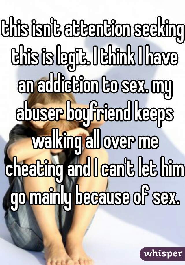 this isn't attention seeking this is legit. I think I have an addiction to sex. my abuser boyfriend keeps walking all over me cheating and I can't let him go mainly because of sex.