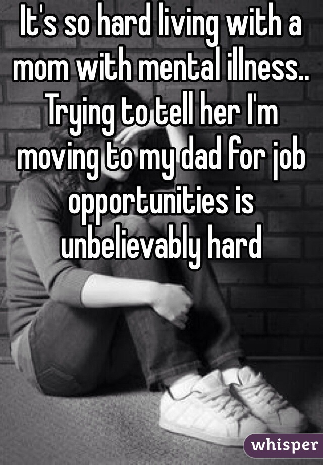 It's so hard living with a mom with mental illness.. Trying to tell her I'm moving to my dad for job opportunities is unbelievably hard