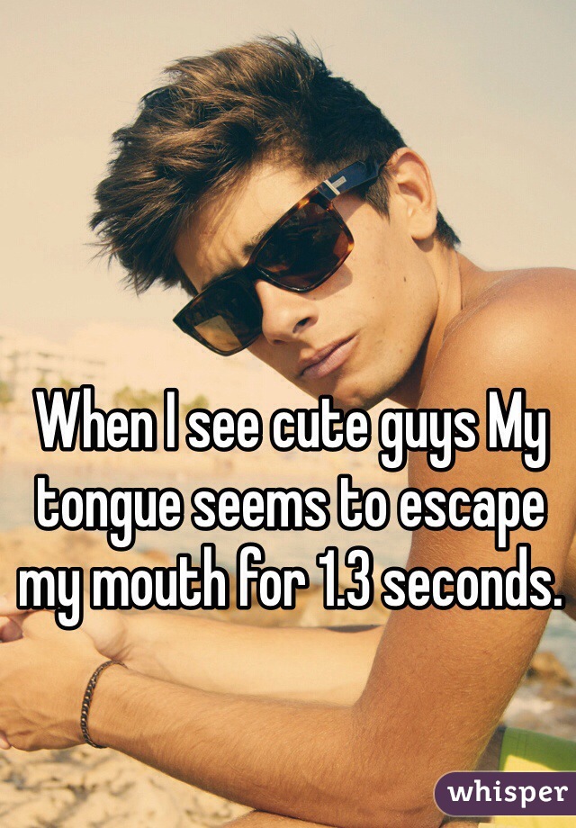 When I see cute guys My tongue seems to escape my mouth for 1.3 seconds. 