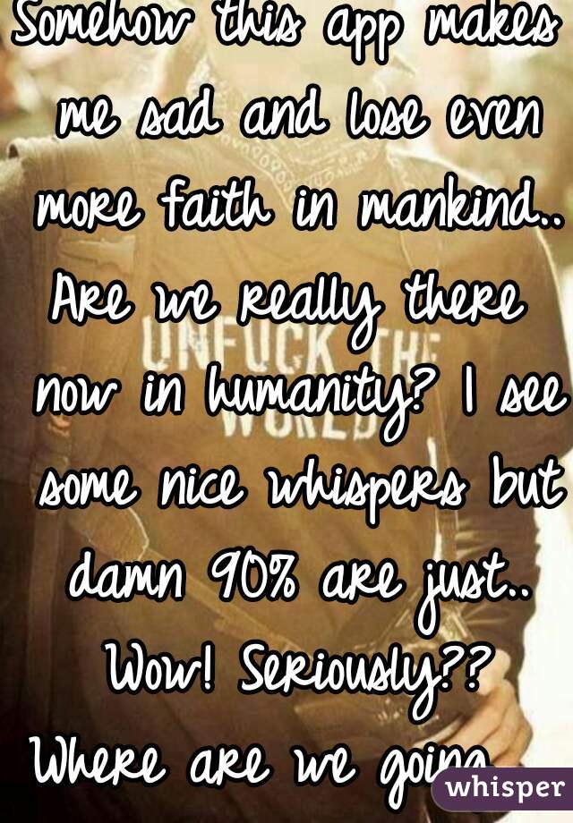 Somehow this app makes me sad and lose even more faith in mankind.. 
Are we really there now in humanity? I see some nice whispers but damn 90% are just.. Wow! Seriously??
Where are we going.. 