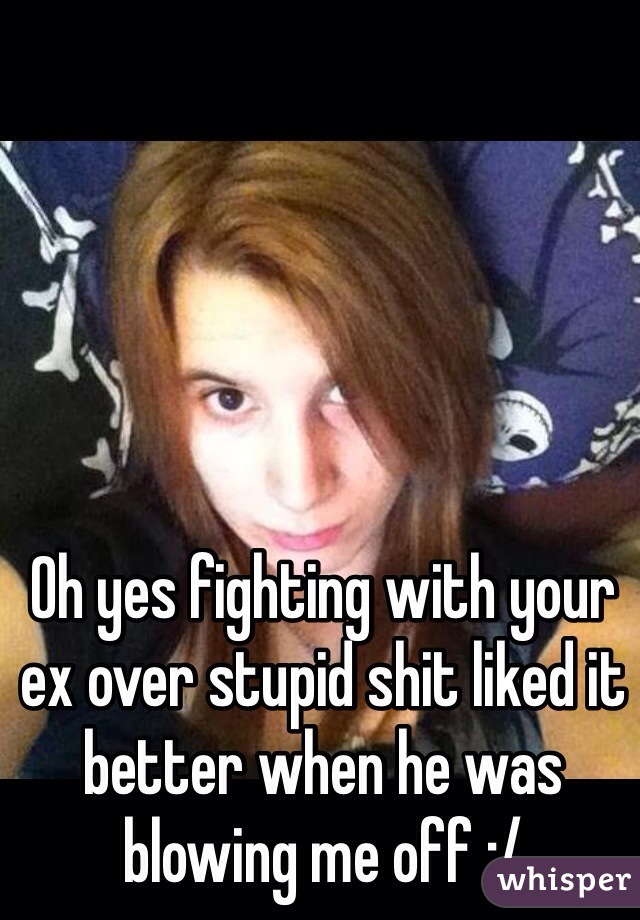 Oh yes fighting with your ex over stupid shit liked it better when he was blowing me off :/ 