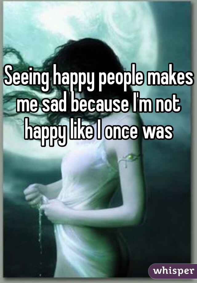 Seeing happy people makes me sad because I'm not happy like I once was