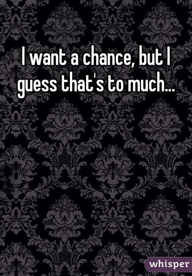 I want a chance, but I guess that's to much...