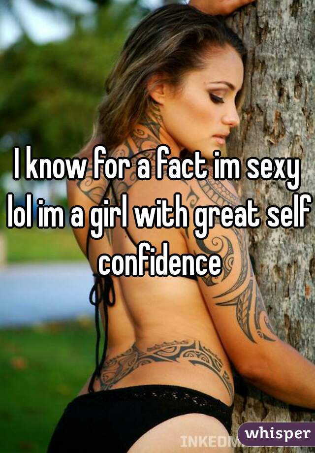 I know for a fact im sexy lol im a girl with great self confidence