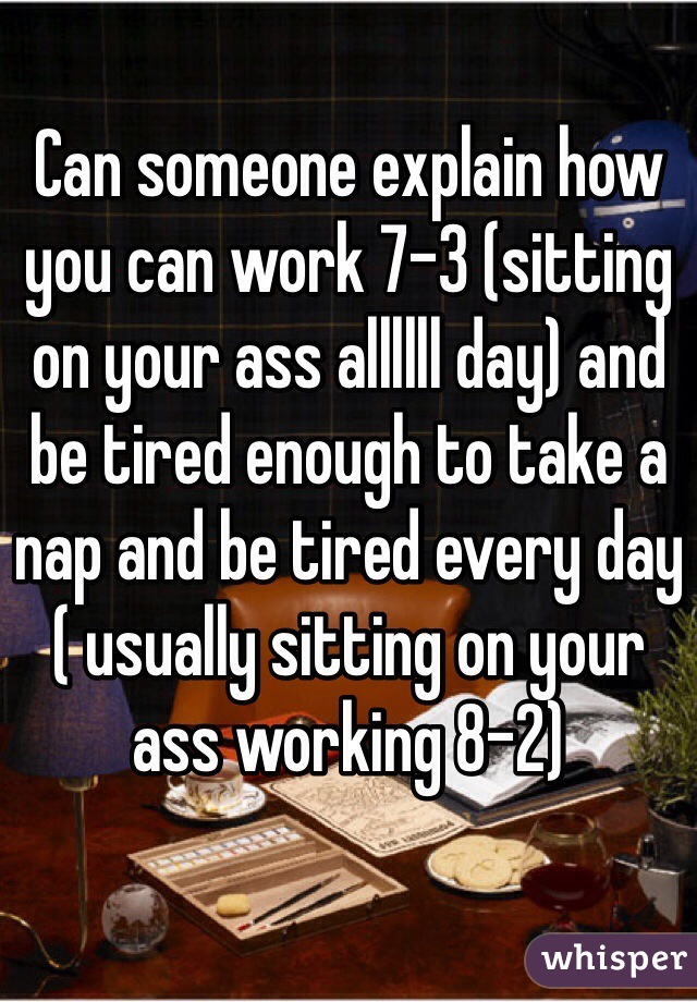 Can someone explain how you can work 7-3 (sitting on your ass allllll day) and be tired enough to take a nap and be tired every day ( usually sitting on your ass working 8-2) 