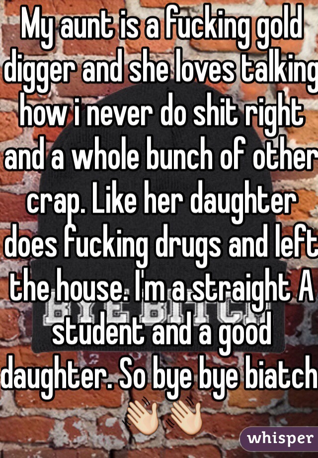 My aunt is a fucking gold digger and she loves talking how i never do shit right and a whole bunch of other crap. Like her daughter does fucking drugs and left the house. I'm a straight A student and a good daughter. So bye bye biatch. 👋👋