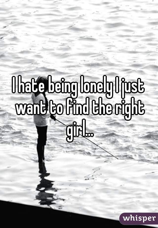 I hate being lonely I just want to find the right girl...