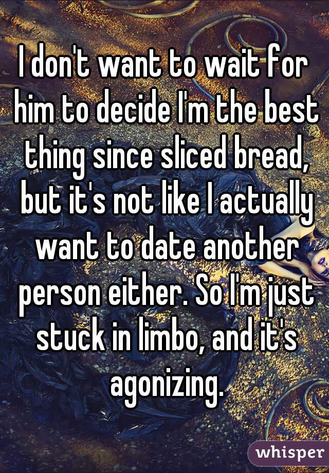 I don't want to wait for him to decide I'm the best thing since sliced bread, but it's not like I actually want to date another person either. So I'm just stuck in limbo, and it's agonizing.