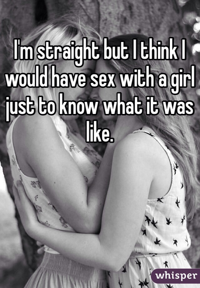 I'm straight but I think I would have sex with a girl just to know what it was like. 
