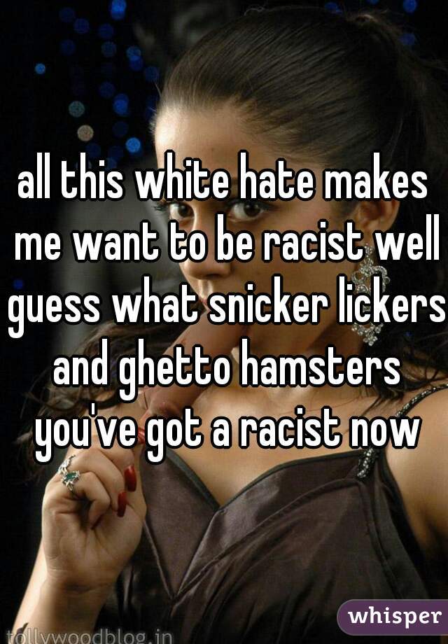 all this white hate makes me want to be racist well guess what snicker lickers and ghetto hamsters you've got a racist now