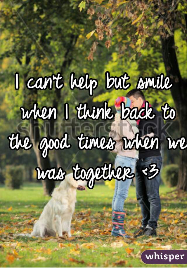 I can't help but smile when I think back to the good times when we was together <3
