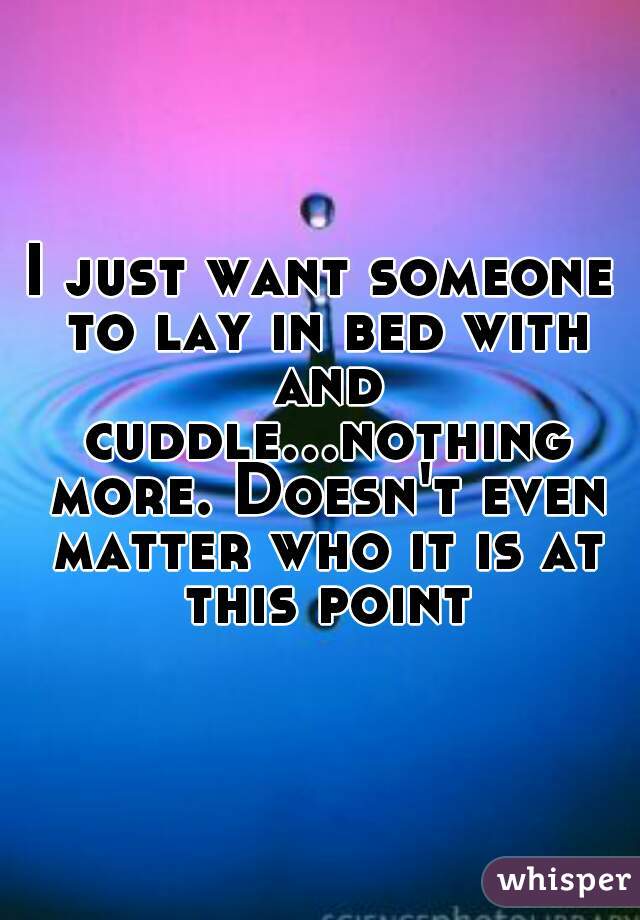 I just want someone to lay in bed with and cuddle...nothing more. Doesn't even matter who it is at this point