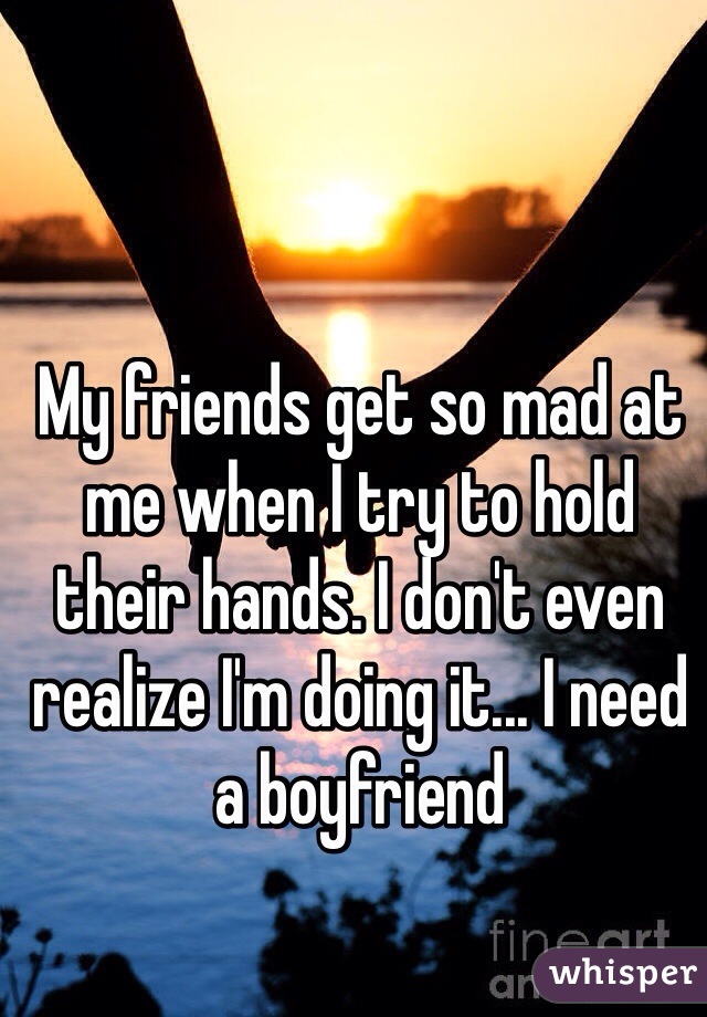 My friends get so mad at me when I try to hold their hands. I don't even realize I'm doing it... I need a boyfriend