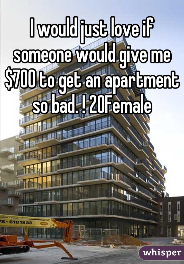 I would just love if someone would give me $700 to get an apartment so bad. ! 20Female