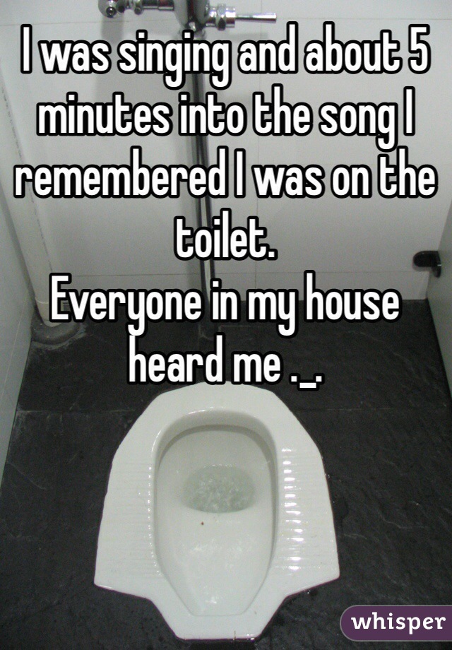 I was singing and about 5 minutes into the song I remembered I was on the toilet. 
Everyone in my house heard me ._.