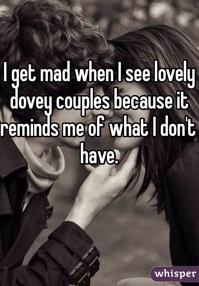 I get mad when I see lovely dovey couples because it reminds me of what I don't have.
