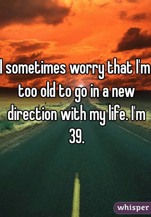 I sometimes worry that I'm too old to go in a new direction with my life. I'm 39.