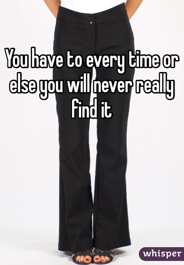 You have to every time or else you will never really find it