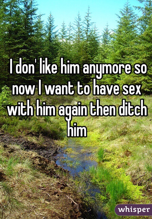  I don' like him anymore so now I want to have sex with him again then ditch him 