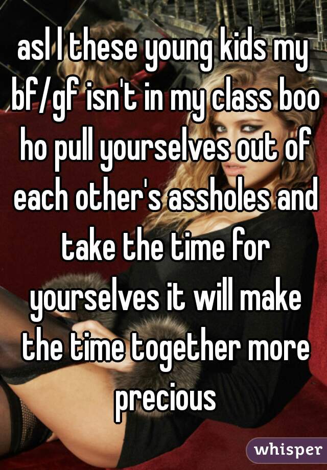 asl l these young kids my bf/gf isn't in my class boo ho pull yourselves out of each other's assholes and take the time for yourselves it will make the time together more precious