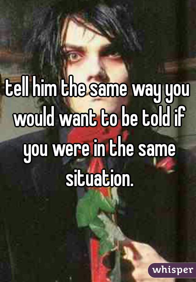 tell him the same way you would want to be told if you were in the same situation.