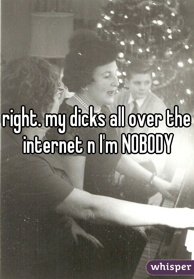 right. my dicks all over the internet n I'm NOBODY