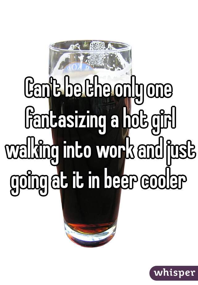 Can't be the only one fantasizing a hot girl walking into work and just going at it in beer cooler 