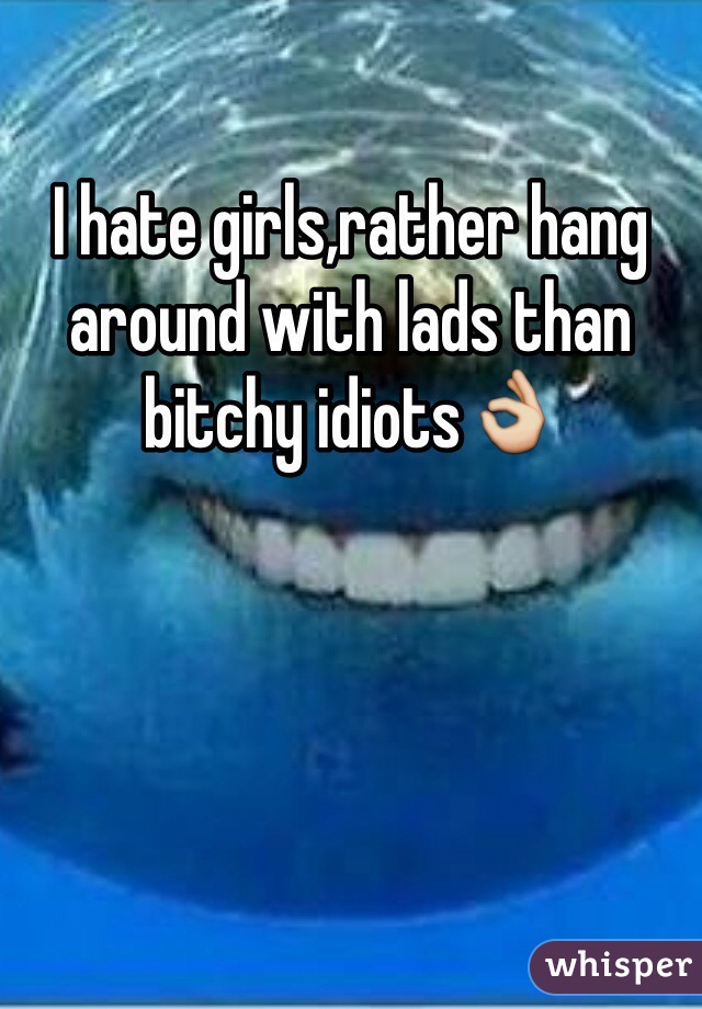 I hate girls,rather hang around with lads than bitchy idiots👌