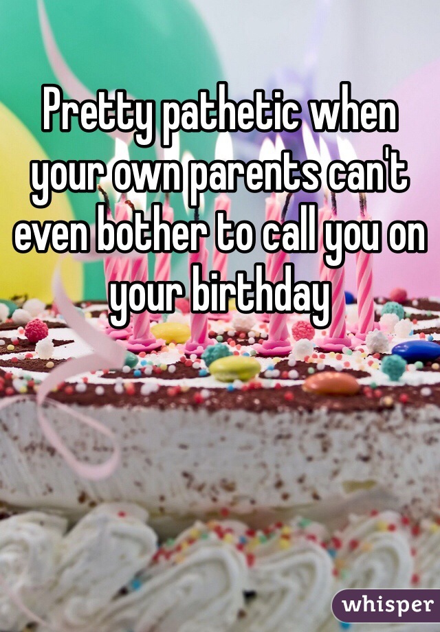 Pretty pathetic when your own parents can't even bother to call you on your birthday 