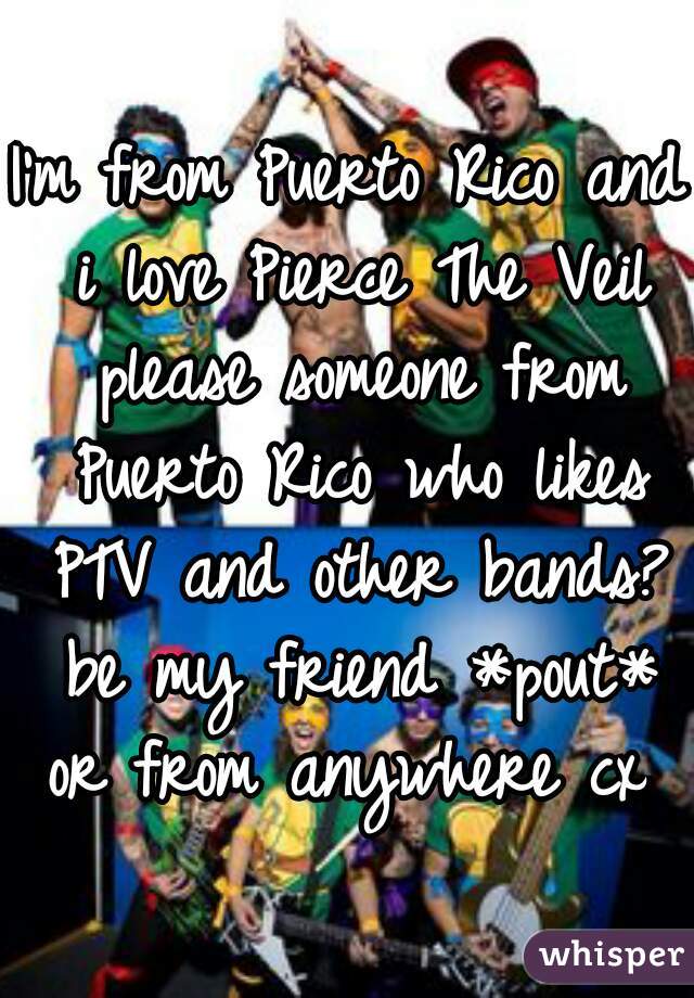 I'm from Puerto Rico and i love Pierce The Veil please someone from Puerto Rico who likes PTV and other bands? be my friend *pout* or from anywhere cx 
