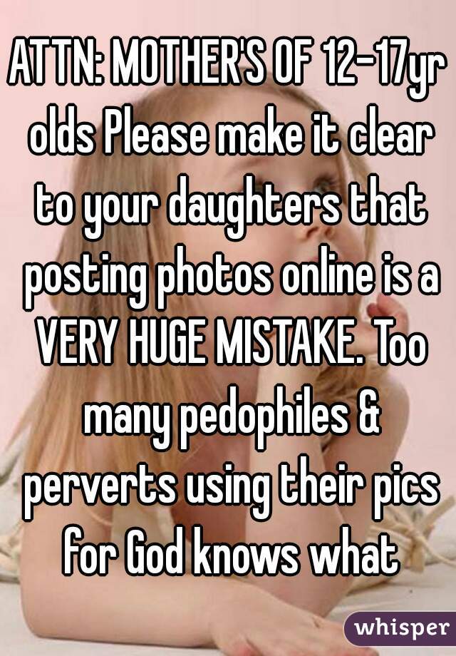 ATTN: MOTHER'S OF 12-17yr olds Please make it clear to your daughters that posting photos online is a VERY HUGE MISTAKE. Too many pedophiles & perverts using their pics for God knows what