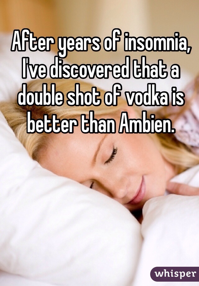 After years of insomnia, I've discovered that a double shot of vodka is better than Ambien.