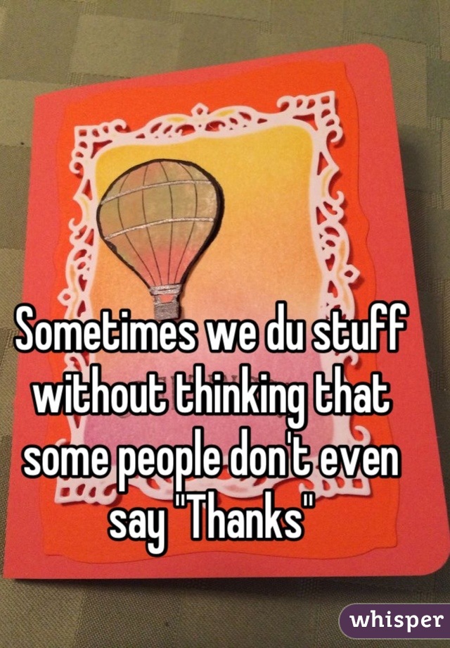Sometimes we du stuff without thinking that some people don't even say "Thanks"