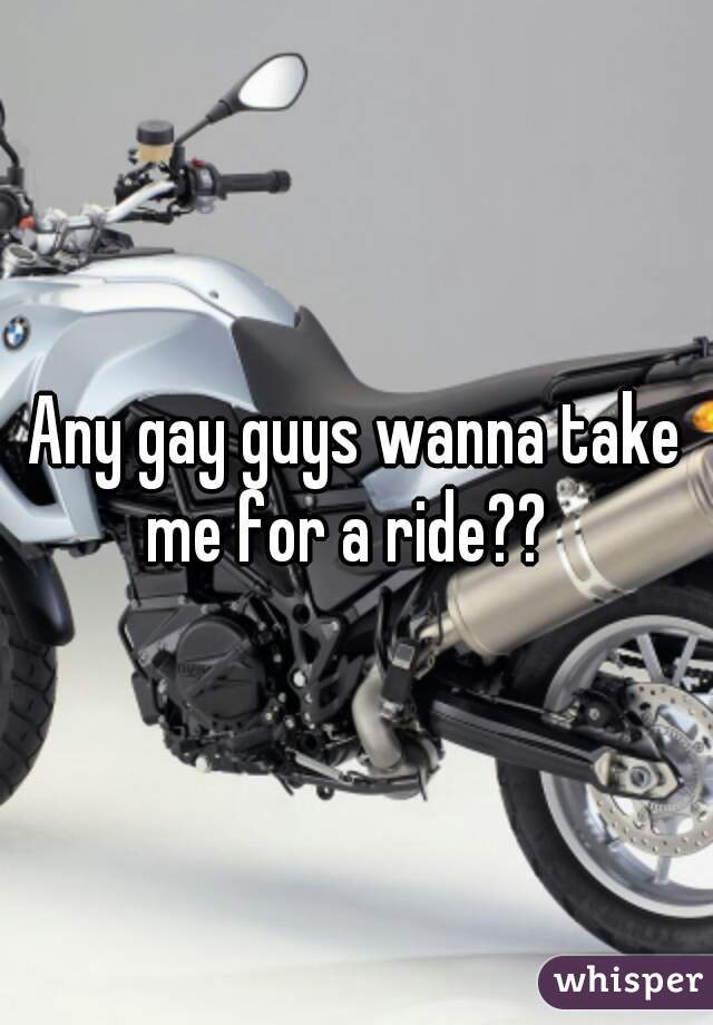 Any gay guys wanna take me for a ride??  