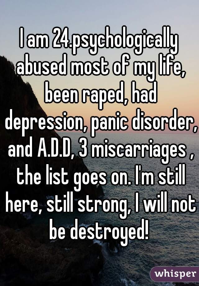 I am 24.psychologically abused most of my life, been raped, had depression, panic disorder, and A.D.D, 3 miscarriages , the list goes on. I'm still here, still strong, I will not be destroyed! 