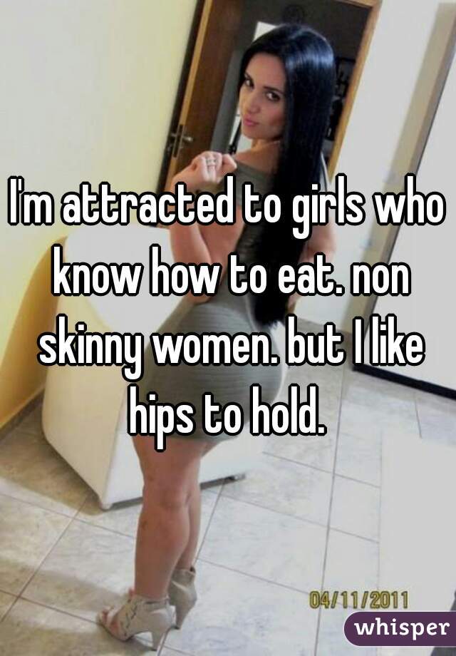 I'm attracted to girls who know how to eat. non skinny women. but I like hips to hold. 