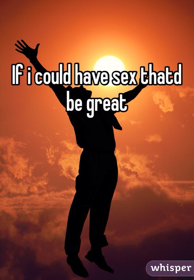 If i could have sex thatd be great