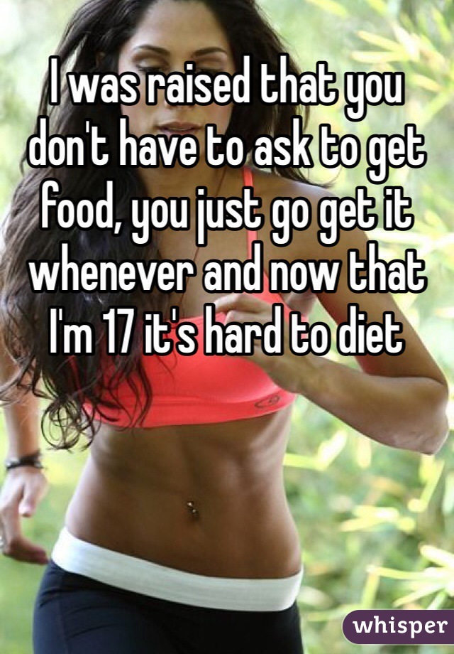 I was raised that you don't have to ask to get food, you just go get it whenever and now that I'm 17 it's hard to diet 