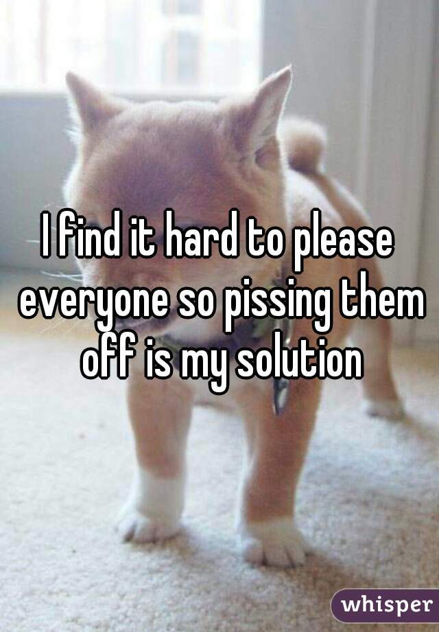 I find it hard to please everyone so pissing them off is my solution