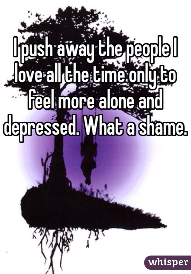 I push away the people I love all the time only to feel more alone and depressed. What a shame.

