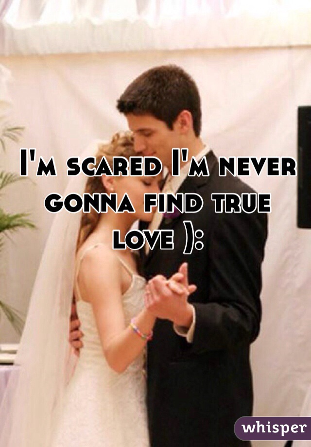 I'm scared I'm never gonna find true love ):