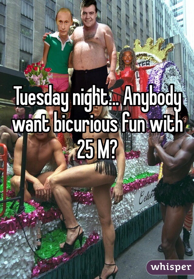 Tuesday night... Anybody want bicurious fun with 25 M?